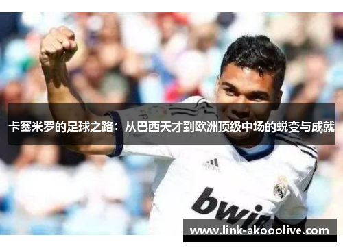 卡塞米罗的足球之路:从巴西天才到欧洲顶级中场的蜕变与成就