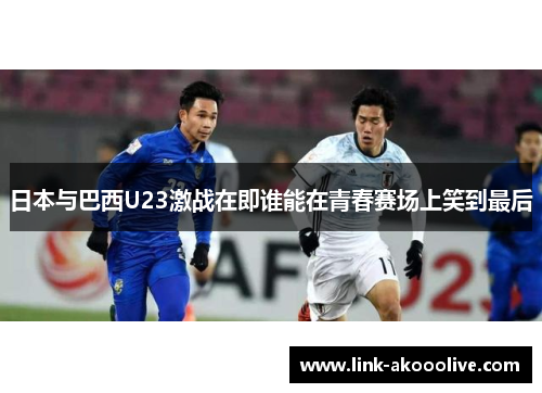日本与巴西U23激战在即谁能在青春赛场上笑到最后